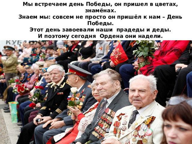 Мы встречаем день Победы, он пришел в цветах, знамёнах.  Знаем мы: совсем не просто он пришёл к нам – День Победы.  Этот день завоевали наши прадеды и деды.  И поэтому сегодня Ордена они надели.  Слава, слава всем героям! Слава, слава ветеранам!