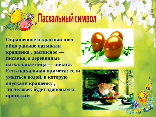 Окрашенное в красный цвет яйцо раньше называли крашенка , расписное — писанка, а деревянные пасхальные яйца — яйчата. Есть пасхальная примета: если умыться водой, в которую опускали крашенку ,  то человек будет здоровым и пригожим