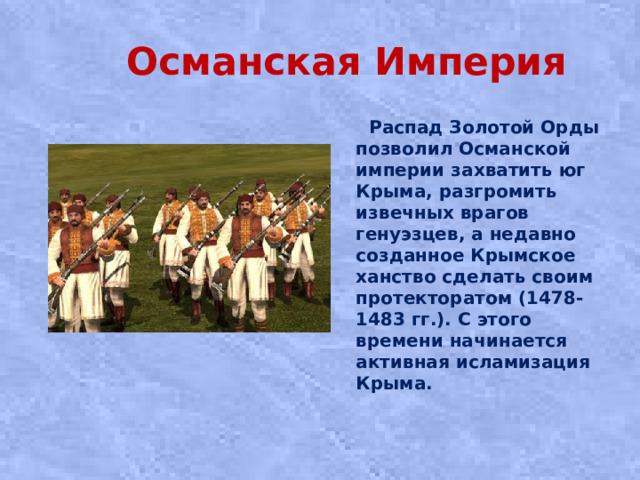 Османская Империя  Распад Золотой Орды позволил Османской империи захватить юг Крыма, разгромить извечных врагов генуэзцев, а недавно созданное Крымское ханство сделать своим протекторатом (1478-1483 гг.). С этого времени начинается активная исламизация Крыма.