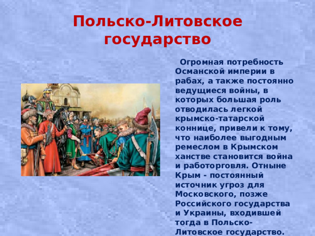 Польско-Литовское государство  Огромная потребность Османской империи в рабах, а также постоянно ведущиеся войны, в которых большая роль отводилась легкой крымско-татарской коннице, привели к тому, что наиболее выгодным ремеслом в Крымском ханстве становится война и работорговля. Отныне Крым - постоянный источник угроз для Московского, позже Российского государства и Украины, входившей тогда в Польско-Литовское государство.