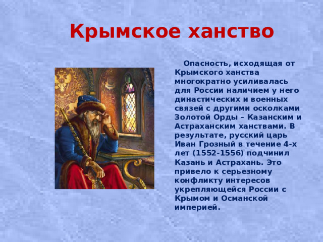Крымское ханство  Опасность, исходящая от Крымского ханства многократно усиливалась для России наличием у него династических и военных связей с другими осколками Золотой Орды – Казанским и Астраханским ханствами. В результате, русский царь Иван Грозный в течение 4-х лет (1552-1556) подчинил Казань и Астрахань. Это привело к серьезному конфликту интересов укрепляющейся России с Крымом и Османской империей.
