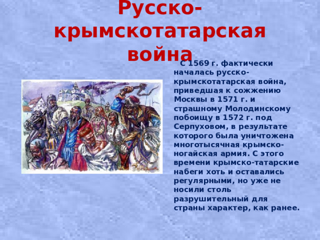 Русско-крымскотатарская война  С 1569 г. фактически началась русско-крымскотатарская война, приведшая к сожжению Москвы в 1571 г. и страшному Молодинскому побоищу в 1572 г. под Серпуховом, в результате которого была уничтожена многотысячная крымско-ногайская армия. С этого времени крымско-татарские набеги хоть и оставались регулярными, но уже не носили столь разрушительный для страны характер, как ранее.