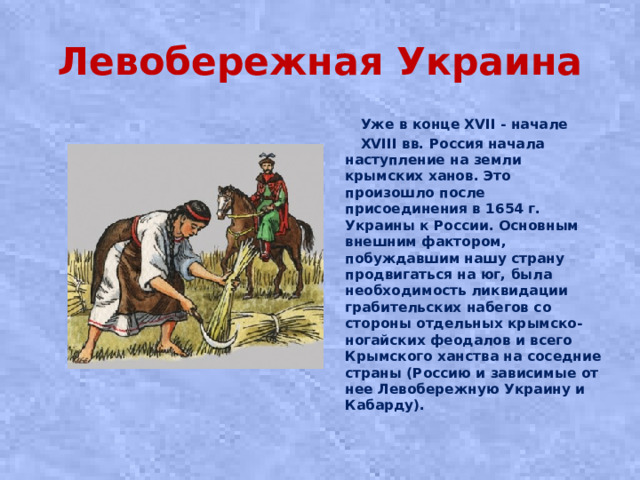 Левобережная Украина  Уже в конце XVII - начале  XVIII вв. Россия начала наступление на земли крымских ханов. Это произошло после присоединения в 1654 г. Украины к России. Основным внешним фактором, побуждавшим нашу страну продвигаться на юг, была необходимость ликвидации грабительских набегов со стороны отдельных крымско-ногайских феодалов и всего Крымского ханства на соседние страны (Россию и зависимые от нее Левобережную Украину и Кабарду).