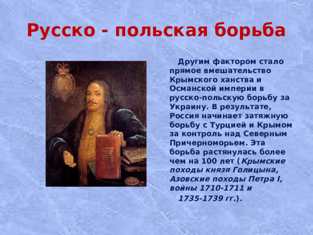 Русско - польская борьба  Другим фактором стало прямое вмешательство Крымского ханства и Османской империи в русско-польскую борьбу за Украину. В результате, Россия начинает затяжную борьбу с Турцией и Крымом за контроль над Северным Причерноморьем. Эта борьба растянулась более чем на 100 лет ( Крымские походы князя Голицына, Азовские походы Петра I, войны 1710-1711 и  1735-1739 гг. ).