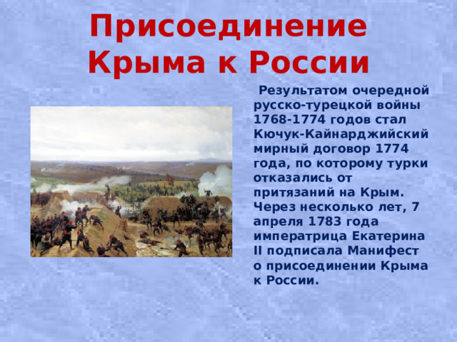 Присоединение Крыма к России  Результатом очередной русско-турецкой войны 1768-1774 годов стал Кючук-Кайнарджийский мирный договор 1774 года, по которому турки отказались от притязаний на Крым. Через несколько лет, 7 апреля 1783 года императрица Екатерина II подписала Манифест о присоединении Крыма к России.