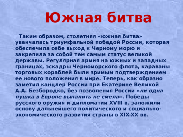 Южная битва  Таким образом, столетняя «южная битва» увенчалась триумфальной победой России, которая обеспечила себе выход к Черному морю и закрепила за собой тем самым статус великой державы. Регулярная армия на южных и западных границах, эскадры Черноморского флота, караваны торговых кораблей были зримым подтверждением ее нового положения в мире. Теперь, как образно заметил канцлер России при Екатерине Великой А.А. Безбородко, без позволения России « ни одна пушка в Европе выпалить не смела ». Победы русского оружия и дипломатии XVIII в. заложили основу дальнейшего политического и социально-экономического развития страны в XIX-XX вв.