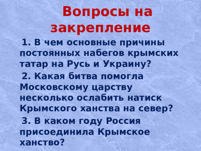 Вопросы на закрепление  1. В чем основные причины постоянных набегов крымских татар на Русь и Украину?  2. Какая битва помогла Московскому царству несколько ослабить натиск Крымского ханства на север?  3. В каком году Россия присоединила Крымское ханство?
