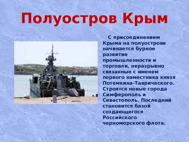 Полуостров Крым  С присоединением Крыма на полуострове начинается бурное развитие промышленности и торговли, неразрывно связанные с именем первого наместника князя Потемкина-Таврического. Строятся новые города Симферополь и Севастополь. Последний становится базой создающегося Российского черноморского флота.