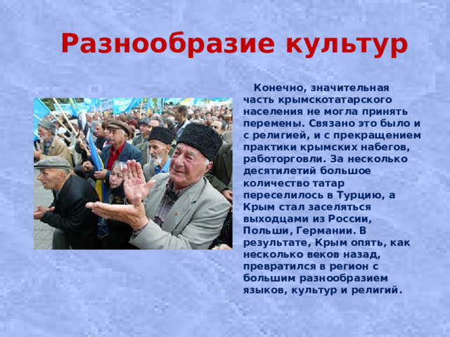 Разнообразие культур  Конечно, значительная часть крымскотатарского населения не могла принять перемены. Связано это было и с религией, и с прекращением практики крымских набегов, работорговли. За несколько десятилетий большое количество татар переселилось в Турцию, а Крым стал заселяться выходцами из России, Польши, Германии. В результате, Крым опять, как несколько веков назад, превратился в регион с большим разнообразием языков, культур и религий.
