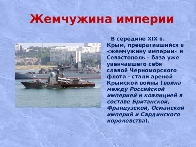 Жемчужина империи  В середине XIX в. Крым, превратившийся в «жемчужину империи» и Севастополь – база уже увенчавшего себя славой Черноморского флота - стали ареной Крымской войны ( война между Российской империей и коалицией в составе Британской, Французской, Османской империй и Сардинского королевства ).