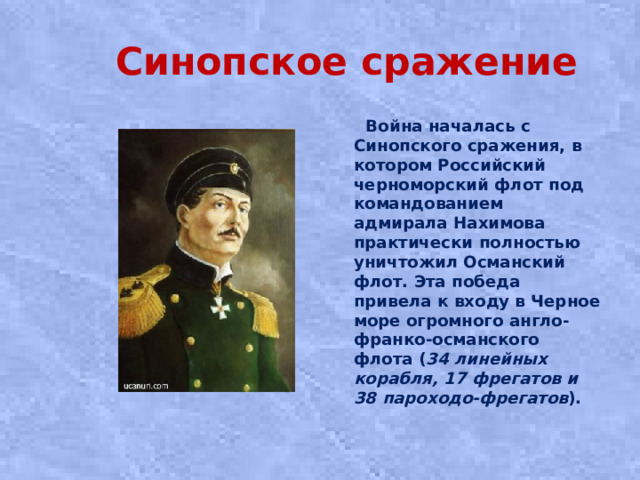 Синопское сражение  Война началась с Синопского сражения, в котором Российский черноморский флот под командованием адмирала Нахимова практически полностью уничтожил Османский флот. Эта победа привела к входу в Черное море огромного англо-франко-османского флота ( 34 линейных корабля, 17 фрегатов и 38 пароходо-фрегатов ).