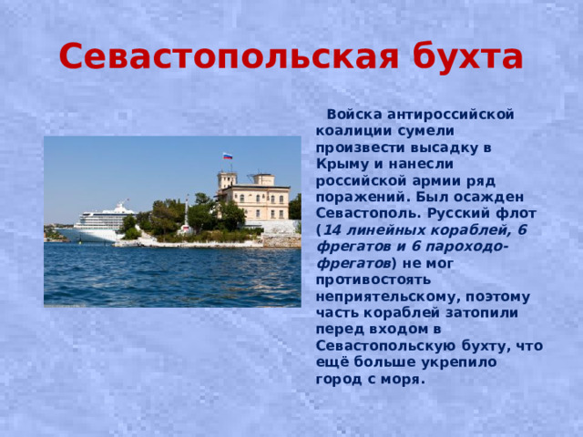 Севастопольская бухта  Войска антироссийской коалиции сумели произвести высадку в Крыму и нанесли российской армии ряд поражений. Был осажден Севастополь. Русский флот ( 14 линейных кораблей, 6 фрегатов и 6 пароходо-фрегатов ) не мог противостоять неприятельскому, поэтому часть кораблей затопили перед входом в Севастопольскую бухту, что ещё больше укрепило город с моря.