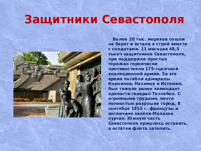 Защитники Севастополя  Более 20 тыс. моряков сошли на берег и встали в строй вместе с солдатами. 11 месяцев 48,5 тысяч защитников Севастополя, при поддержке простых горожан героически противостояли 175-тысячной коалиционной армии. За это время погибли адмиралы Корнилов, Нахимов и Истомин, был тяжело ранен комендант крепости генерал Тотлебен. С огромными трудами, почти полностью разрушив город, 8 сентября 1855 г. французы и англичане заняли Малахов курган. Южную часть Севастополя пришлось оставить, а остатки флота затопить.