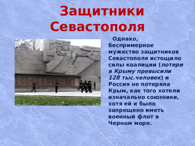 Защитники Севастополя  Однако, беспримерное мужество защитников Севастополя истощило силы коалиции ( потери в Крыму превысили 128 тыс.человек ) и Россия не потеряла Крым, как того хотели изначально союзники, хотя ей и было запрещено иметь военный флот в Черном море.