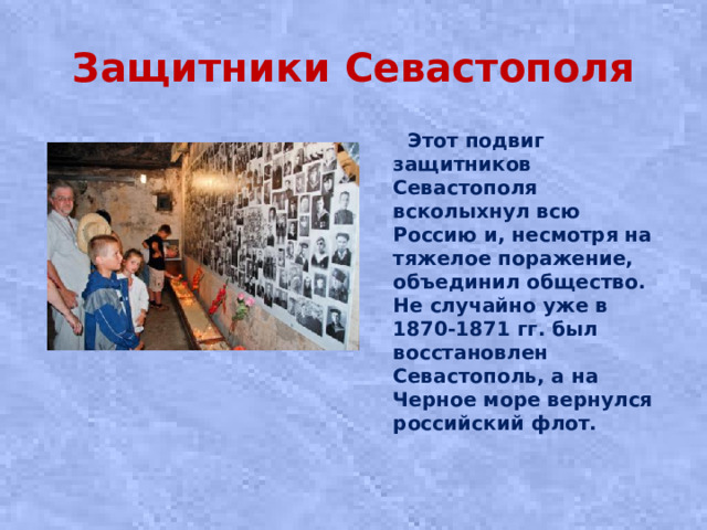 Защитники Севастополя  Этот подвиг защитников Севастополя всколыхнул всю Россию и, несмотря на тяжелое поражение, объединил общество. Не случайно уже в 1870-1871 гг. был восстановлен Севастополь, а на Черное море вернулся российский флот.