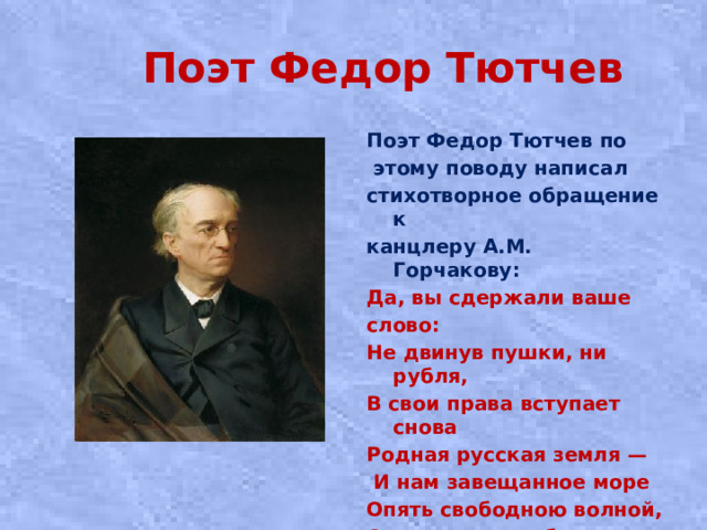 Поэт Федор Тютчев Поэт Федор Тютчев по  этому поводу написал стихотворное обращение к канцлеру А.М. Горчакову: Да, вы сдержали ваше слово: Не двинув пушки, ни рубля, В свои права вступает снова Родная русская земля —  И нам завещанное море Опять свободною волной, О кратком позабыв позоре, Лобзает берег свой родной.