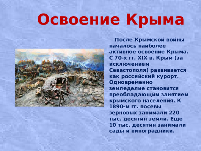 Освоение Крыма  После Крымской войны началось наиболее активное освоение Крыма. С 70-х гг. XIX в. Крым (за исключением Севастополя) развивается как российский курорт. Одновременно земледелие становится преобладающим занятием крымского населения. К 1890-м гг. посевы зерновых занимали 220 тыс. десятин земли. Еще 10 тыс. десятин занимали сады и виноградники.