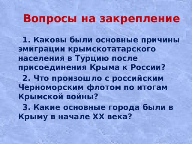 Вопросы на закрепление  1. Каковы были основные причины эмиграции крымскотатарского населения в Турцию после присоединения Крыма к России?  2. Что произошло с российским Черноморским флотом по итогам Крымской войны?  3. Какие основные города были в Крыму в начале ХХ века?