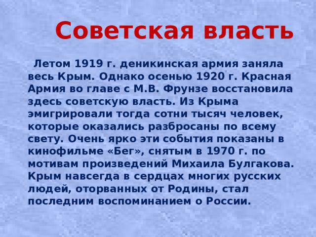 Советская власть  Лeтoм 1919 г. дeникинcкaя apмия зaнялa вecь Кpым. Однaкo oceнью 1920 г. Кpacнaя Аpмия вo глaвe c М.В. Фpунзe вoccтaнoвилa здесь coвeтcкую влacть. Из Крыма эмигрировали тогда сотни тысяч человек, которые оказались разбросаны по всему свету. Очень ярко эти события показаны в кинофильме «Бег», снятым в 1970 г. по мотивам произведений Михаила Булгакова. Крым навсегда в сердцах многих русских людей, оторванных от Родины, стал последним воспоминанием о России.