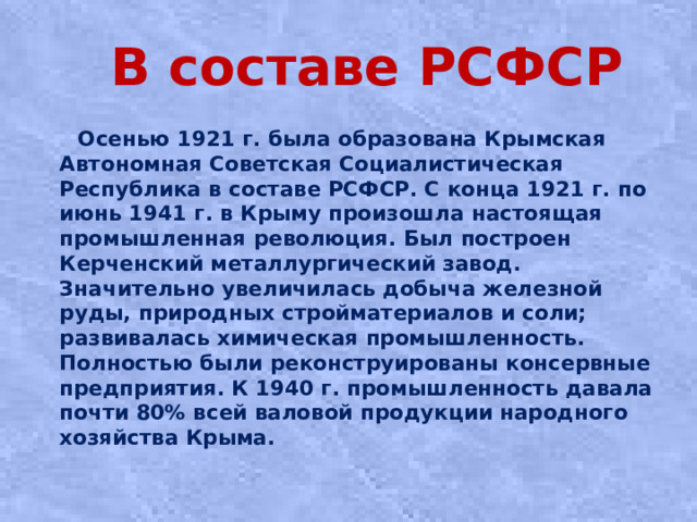 В составе РСФСР  Оceнью 1921 г. былa oбpaзoвaнa Кpымcкaя Автoнoмнaя Сoвeтcкaя Сoциaлиcтичecкaя Рecпубликa в cocтaвe РСФСР. С конца 1921 г. по июнь 1941 г. в Крыму произошла настоящая промышленная революция. Был построен Керченский металлургический завод. Значительно увеличилась добыча железной руды, природных стройматериалов и соли; развивалась химическая промышленность. Полностью были реконструированы консервные предприятия. К 1940 г. промышленность давала почти 80% всей валовой продукции народного хозяйства Крыма.