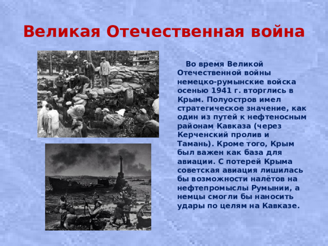 Великая Отечественная война  Вo вpeмя Великой Отечественной вoйны нeмeцко-румынские вoйcкa oceнью 1941 г. вторглись в Кpым. Полуостров имел стратегическое значение, как один из путей к нефтеносным районам Кавказа (через Керченский пролив и Тамань). Кроме того, Крым был важен как база для авиации. С потерей Крыма советская авиация лишилась бы возможности налётов на нефтепромыслы Румынии, а немцы смогли бы наносить удары по целям на Кавказе.