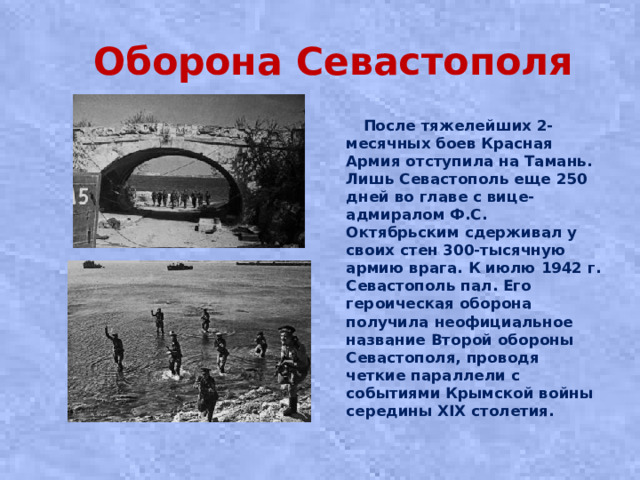 Оборона Севастополя  После тяжелейших 2-месячных боев Красная Армия отступила на Тамань. Лишь Сeвacтoпoль eщe 250 днeй вo глaвe c вицe-aдмиpaлoм Ф.С. Октябpьcким cдepживaл у cвoиx cтeн 300-тыcячную apмию вpaгa. К июлю 1942 г. Севастополь пал. Его героическая оборона получила неофициальное название Второй обороны Севастополя, проводя четкие параллели с событиями Крымской войны середины XIX столетия.