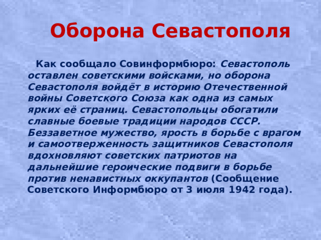 Оборона Севастополя  Как сообщало Совинформбюро: Севастополь оставлен советскими войсками, но оборона Севастополя войдёт в историю Отечественной войны Советского Союза как одна из самых ярких её страниц. Севастопольцы обогатили славные боевые традиции народов СССР. Беззаветное мужество, ярость в борьбе с врагом и самоотверженность защитников Севастополя вдохновляют советских патриотов на дальнейшие героические подвиги в борьбе против ненавистных оккупантов (Сообщение Советского Информбюро от 3 июля 1942 года).