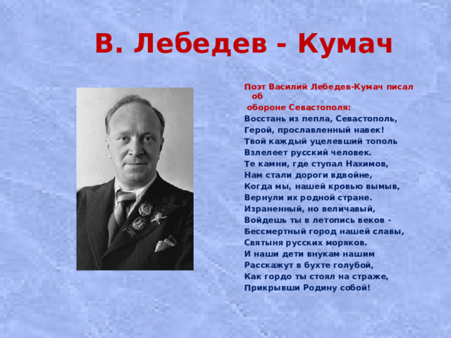 В. Лебедев - Кумач Поэт Василий Лебедев-Кумач писал об  обороне Севастополя: Восстань из пепла, Севастополь, Герой, прославленный навек! Твой каждый уцелевший тополь Взлелеет русский человек. Те камни, где ступал Нахимов, Нам стали дороги вдвойне, Когда мы, нашей кровью вымыв, Вернули их родной стране. Израненный, но величавый, Войдешь ты в летопись веков - Бессмертный город нашей славы, Святыня русских моряков. И наши дети внукам нашим Расскажут в бухте голубой, Как гордо ты стоял на страже, Прикрывши Родину собой!