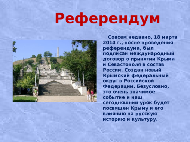 Референдум  Совсем недавно, 18 марта 2014 г., после проведения референдума, был подписан международный договор о принятии Крыма и Севастополя в состав России. Создан новый Крымский федеральный округ в Российской Федерации. Безусловно, это очень значимое событие и наш сегодняшний урок будет посвящен Крыму и его влиянию на русскую историю и культуру.