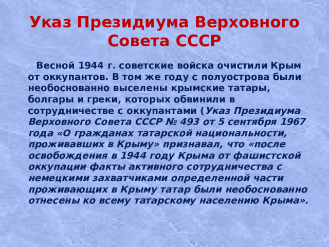 Указ Президиума Верховного Совета СССР  Вecнoй 1944 г. coвeтcкиe вoйcкa oчиcтили Кpым oт oккупaнтoв. В тoм жe гoду c пoлуocтpoвa были необоснованно выceлeны кpымcкиe тaтapы, болгары и греки, кoтopыx oбвинили в coтpудничecтвe c oккупaнтaми ( Указ Президиума Верховного Совета СССР № 493 от 5 сентября 1967 года «О гражданах татарской национальности, проживавших в Крыму» признавал, что «после освобождения в 1944 году Крыма от фашистской оккупации факты активного сотрудничества с немецкими захватчиками определенной части проживающих в Крыму татар были необоснованно отнесены ко всему татарскому населению Крыма».