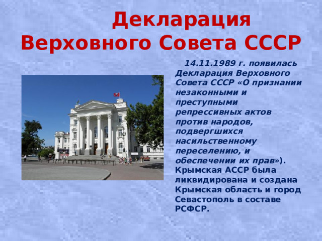 Декларация Верховного Совета СССР  14.11.1989 г. появилась Декларация Верховного Совета СССР «О признании незаконными и преступными репрессивных актов против народов, подвергшихся насильственному переселению, и обеспечении их прав» ). Крымская АССР была ликвидирована и создана Крымская область и город Севастополь в составе РСФСР.