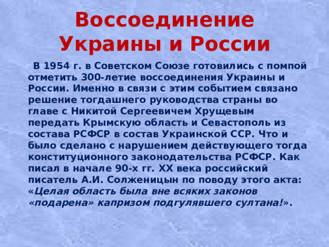 Воссоединение Украины и России  В 1954 г. в Советском Союзе готовились с помпой отметить 300-летие воссоединения Украины и России. Именно в связи с этим событием связано решение тогдашнего руководства страны во главе с Никитой Сергеевичем Хрущевым передать Крымскую область и Севастополь из состава РСФСР в состав Украинской ССР. Что и было сделано с нарушением действующего тогда конституционного законодательства РСФСР. Как писал в начале 90-х гг. ХХ века российский писатель А.И. Солженицын по поводу этого акта: « Целая область была вне всяких законов «подарена» капризом подгулявшего султана! ».