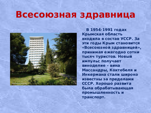 Всесоюзная здравница  В 1954-1991 годах Крымская область входила в состав УССР. За эти годы Крым становится «Всесоюзной здравницей», принимая ежегодно сотни тысяч туристов. Новый импульс получает виноделие – вина Массандры, Коктебеля и Инкермана стали широко известны за пределами СССР. Хорошо развита была обрабатывающая промышленность и транспорт.