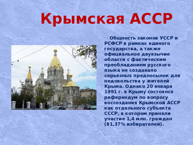 Крымская АССР  Общность законов УССР и РСФСР в рамках единого государства, а также официальное двуязычие области с фактическим преобладанием русского языка не создавало серьезных предпосылок для недовольства у жителей Крыма. Однако 20 января 1991 г. в Крыму состоялся референдум по вопросу воссоздания Крымской АССР как отдельного субъекта СССР, в котором приняли участие 1,4 млн. граждан (81,37% избирателей).