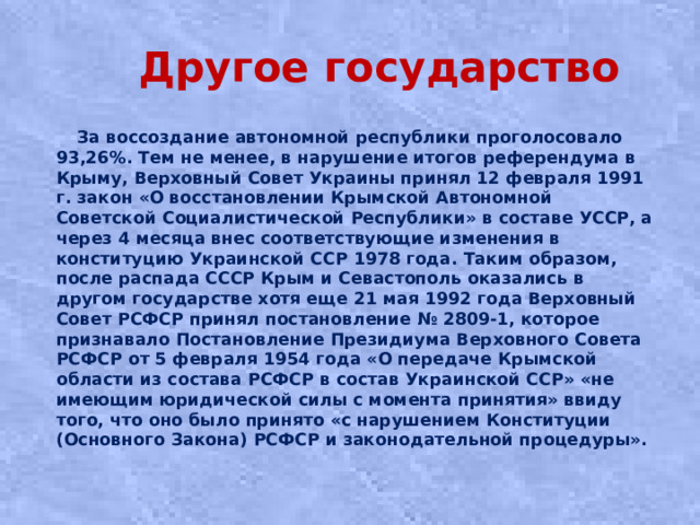 Другое государство  За воссоздание автономной республики проголосовало 93,26%. Тем не менее, в нарушение итогов референдума в Крыму, Верховный Совет Украины принял 12 февраля 1991 г. закон «О восстановлении Крымской Автономной Советской Социалистической Республики» в составе УССР, а через 4 месяца внес соответствующие изменения в конституцию Украинской ССР 1978 года. Таким образом, после распада СССР Крым и Севастополь оказались в другом государстве хотя еще 21 мая 1992 года Верховный Совет РСФСР принял постановление № 2809-1, которое признавало Постановление Президиума Верховного Совета РСФСР от 5 февраля 1954 года «О передаче Крымской области из состава РСФСР в состав Украинской ССР» «не имеющим юридической силы с момента принятия» ввиду того, что оно было принято «с нарушением Конституции (Основного Закона) РСФСР и законодательной процедуры».