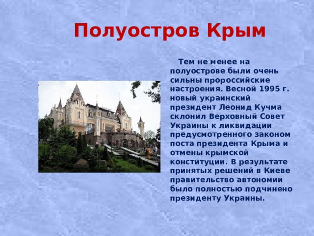 Полуостров Крым  Тем не менее на полуострове были очень сильны пророссийские настроения. Весной 1995 г. новый украинский президент Леонид Кучма склонил Верховный Совет Украины к ликвидации предусмотренного законом поста президента Крыма и отмены крымской конституции. В результате принятых решений в Киеве правительство автономии было полностью подчинено президенту Украины.