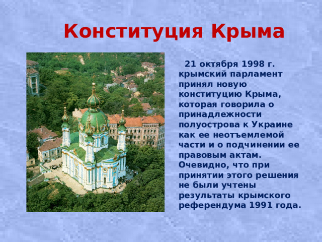 Конституция Крыма  21 октября 1998 г. крымский парламент принял новую конституцию Крыма, которая говорила о принадлежности полуострова к Украине как ее неотъемлемой части и о подчинении ее правовым актам. Очевидно, что при принятии этого решения не были учтены результаты крымского референдума 1991 года.