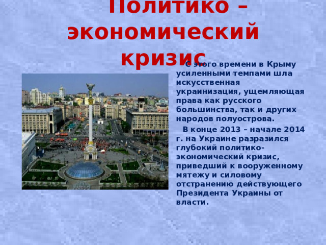 Политико – экономический кризис  С этого времени в Крыму усиленными темпами шла искусственная украинизация, ущемляющая права как русского большинства, так и других народов полуострова.  В конце 2013 – начале 2014 г. на Украине разразился глубокий политико-экономический кризис, приведший к вооруженному мятежу и силовому отстранению действующего Президента Украины от власти.