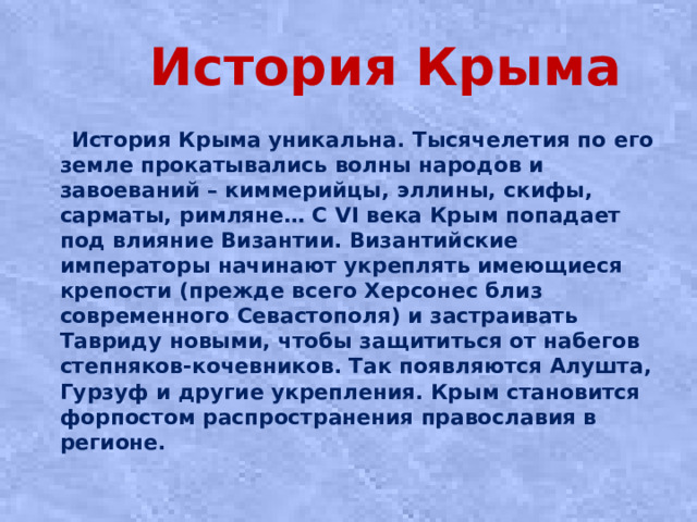 История Крыма  История Крыма уникальна. Тысячелетия по его земле прокатывались волны народов и завоеваний – киммерийцы, эллины, скифы, сарматы, римляне… С VI века Крым попадает под влияние Византии. Византийские императоры начинают укреплять имеющиеся крепости (прежде всего Херсонес близ современного Севастополя) и застраивать Тавриду новыми, чтобы защититься от набегов степняков-кочевников. Так появляются Алушта, Гурзуф и другие укрепления. Крым становится форпостом распространения православия в регионе.