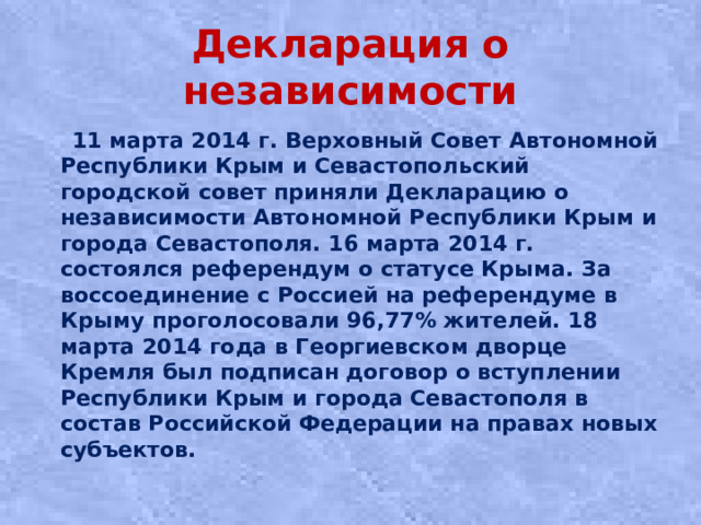 Декларация о независимости  11 марта 2014 г. Верховный Совет Автономной Республики Крым и Севастопольский городской совет приняли Декларацию о независимости Автономной Республики Крым и города Севастополя. 16 марта 2014 г. состоялся референдум о статусе Крыма. За воссоединение с Россией на референдуме в Крыму проголосовали 96,77% жителей. 18 марта 2014 года в Георгиевском дворце Кремля был подписан договор о вступлении Республики Крым и города Севастополя в состав Российской Федерации на правах новых субъектов.
