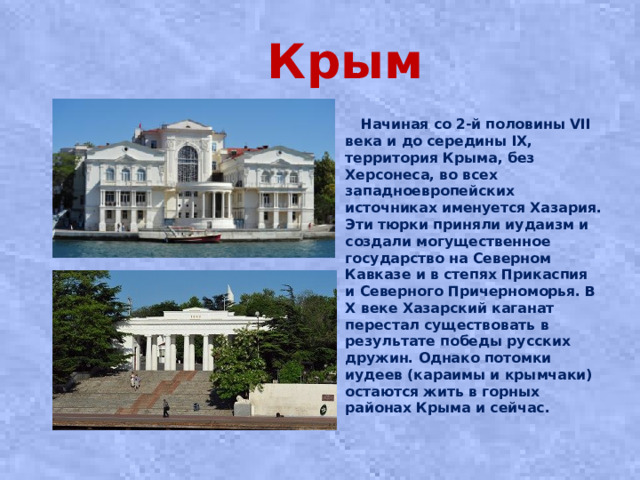 Крым  Начиная со 2-й половины VII века и до середины IX, территория Крыма, без Херсонеса, во всех западноевропейских источниках именуется Хазария. Эти тюрки приняли иудаизм и создали могущественное государство на Северном Кавказе и в степях Прикаспия и Северного Причерноморья. В X веке Хазарский каганат перестал существовать в результате победы русских дружин. Однако потомки иудеев (караимы и крымчаки) остаются жить в горных районах Крыма и сейчас.