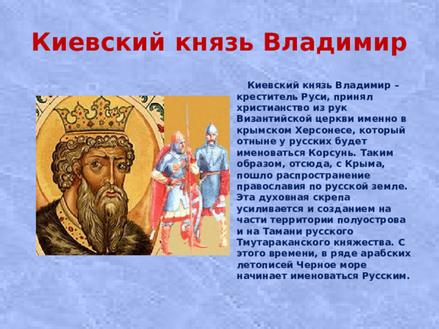 Киевский князь Владимир  Киевский князь Владимир – креститель Руси, принял христианство из рук Византийской церкви именно в крымском Херсонесе, который отныне у русских будет именоваться Корсунь. Таким образом, отсюда, с Крыма, пошло распространение православия по русской земле. Эта духовная скрепа усиливается и созданием на части территории полуострова и на Тамани русского Тмутараканского княжества. С этого времени, в ряде арабских летописей Черное море начинает именоваться Русским.
