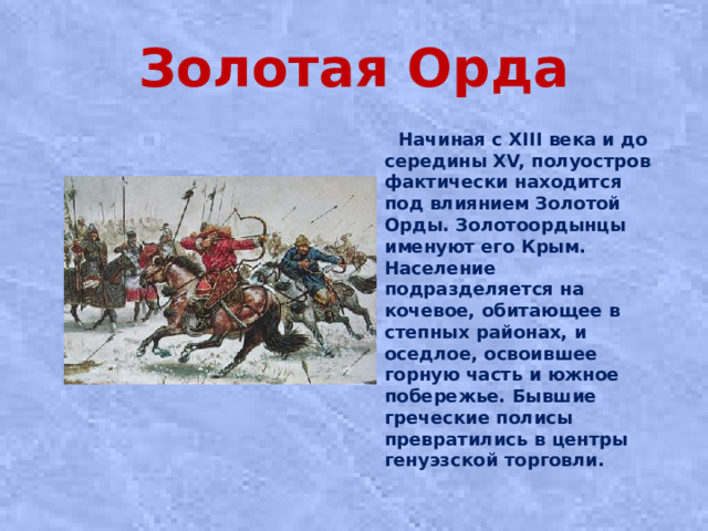 Золотая Орда  Начиная с XIII века и до середины XV, полуостров фактически находится под влиянием Золотой Орды. Золотоордынцы именуют его Крым. Население подразделяется на кочевое, обитающее в степных районах, и оседлое, освоившее горную часть и южное побережье. Бывшие греческие полисы превратились в центры генуэзской торговли.