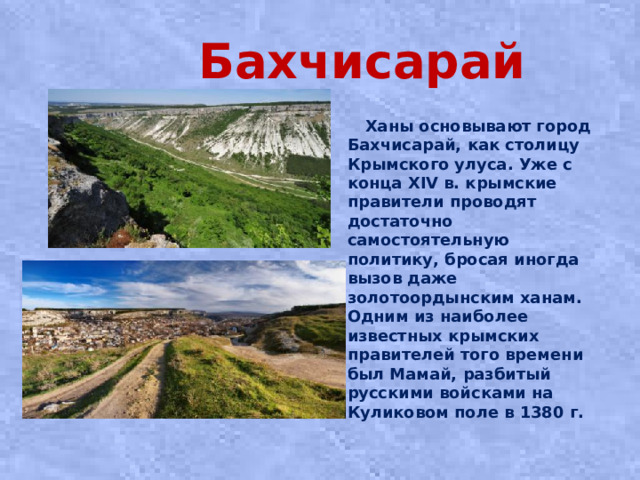 Бахчисарай  Ханы основывают город Бахчисарай, как столицу Крымского улуса. Уже с конца XIV в. крымские правители проводят достаточно самостоятельную политику, бросая иногда вызов даже золотоордынским ханам. Одним из наиболее известных крымских правителей того времени был Мамай, разбитый русскими войсками на Куликовом поле в 1380 г.