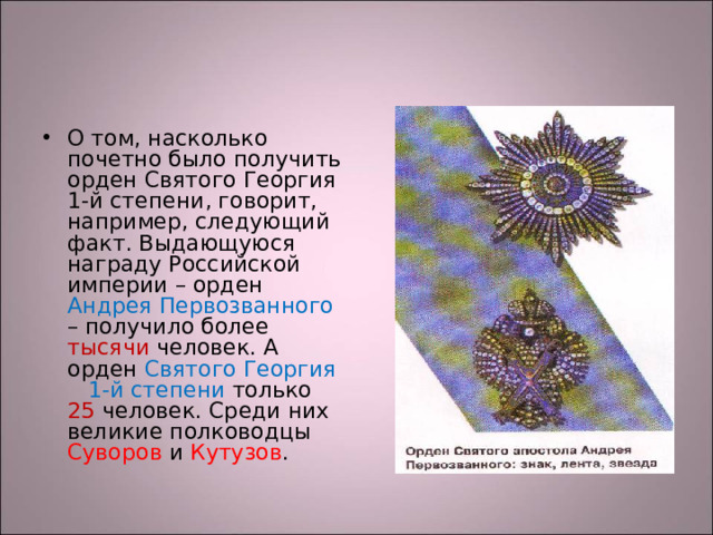 О том, насколько почетно было получить орден Святого Георгия 1-й степени, говорит, например, следующий факт. Выдающуюся награду Российской империи – орден Андрея Первозванного – получило более тысячи человек. А орден Святого Георгия 1-й степени только 25 человек. Среди них великие полководцы Суворов и Кутузов .