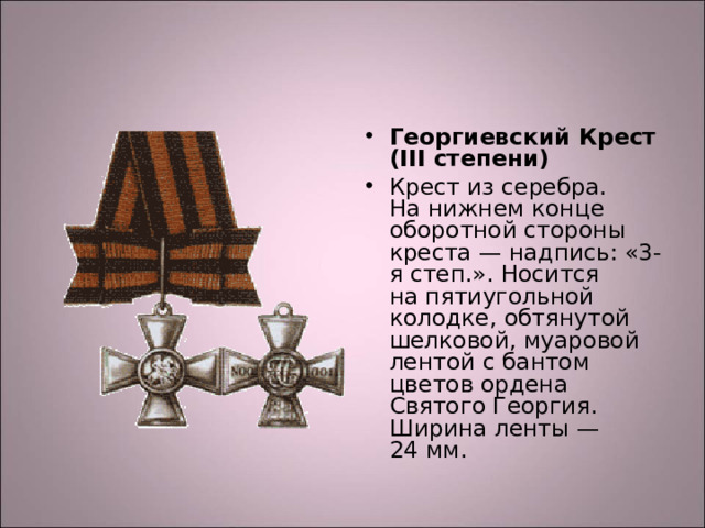 Георгиевский Крест (III степени) Крест из серебра. На нижнем конце оборотной стороны креста — надпись: «3-я степ.». Носится на пятиугольной колодке, обтянутой шелковой, муаровой лентой с бантом цветов ордена Святого Георгия. Ширина ленты — 24 мм.