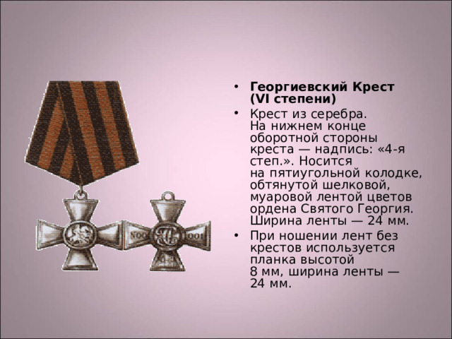 Георгиевский Крест (VI степени) Крест из серебра. На нижнем конце оборотной стороны креста — надпись: «4-я степ.». Носится на пятиугольной колодке, обтянутой шелковой, муаровой лентой цветов ордена Святого Георгия. Ширина ленты — 24 мм. При ношении лент без крестов используется планка высотой 8 мм, ширина ленты — 24 мм.