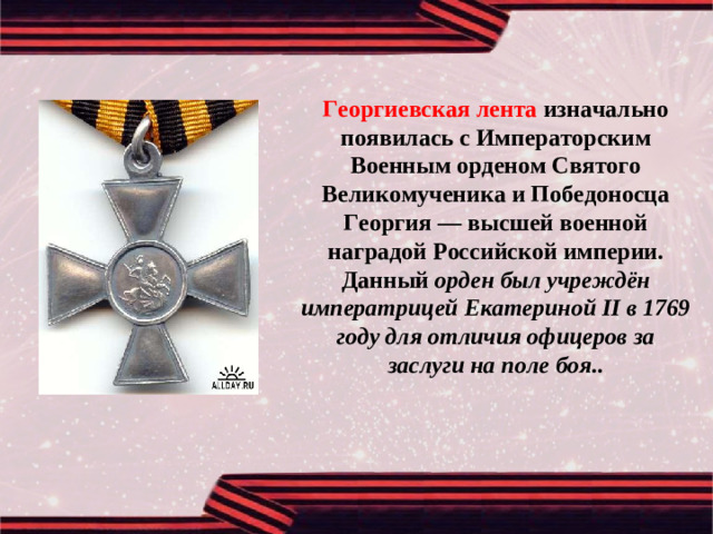 Георгиевская лента изначально появилась с Императорским Военным орденом Святого Великомученика и Победоносца Георгия — высшей военной наградой Российской империи. Данный орден был учреждён императрицей Екатериной II в 1769 году для отличия офицеров за заслуги на поле боя ..