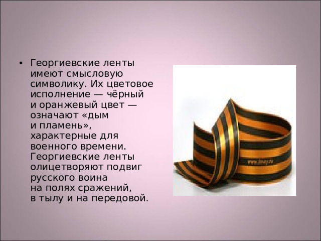 Георгиевские ленты имеют смысловую символику. Их цветовое исполнение — чёрный и оранжевый цвет — означают «дым и пламень», характерные для военного времени. Георгиевские ленты олицетворяют подвиг русского воина на полях сражений, в тылу и на передовой.
