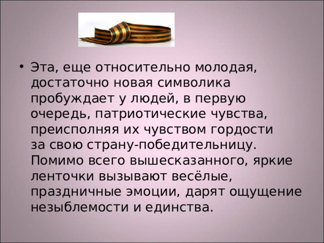 Эта, еще относительно молодая, достаточно новая символика пробуждает у людей, в первую очередь, патриотические чувства, преисполняя их чувством гордости за свою страну-победительницу. Помимо всего вышесказанного, яркие ленточки вызывают весёлые, праздничные эмоции, дарят ощущение незыблемости и единства.